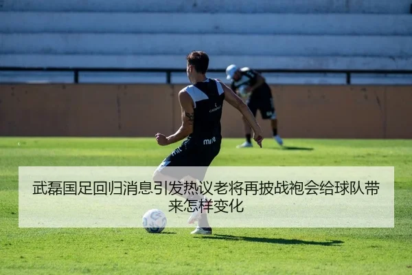 武磊国足回归消息引发热议老将再披战袍会给球队带来怎样变化