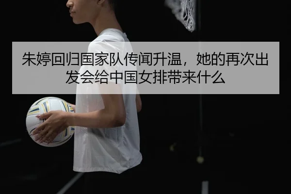 朱婷回归国家队传闻升温，她的再次出发会给中国女排带来什么